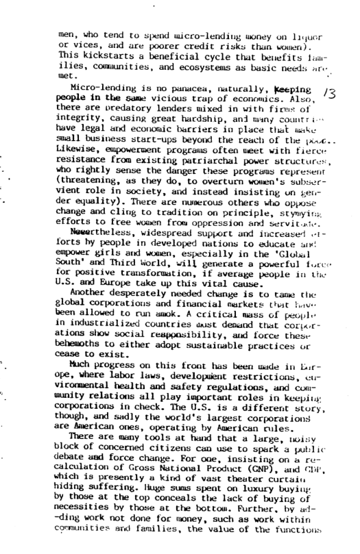men, who tend to spend wicco-lending woney on Liquor or vices, and are poorer credit risks than wouen). This kickstarts a beneficial cycle that beuefits lai- ilies, comunities, and ecosystems as busic needs nr- et . Micco-lending is no panucea, naturally, Keeping /3 people in the same vicious trap of economics. Also, there are vredatory lenders mixed in with fioms of integrity, causing great hardship, and many countr i have Jegal and econcaic bacriers io place it wakc suall busivess stact-ups beyond the reach of the {xac.. Likewise, empowervent progcaus often meet with ficrce resistance from existing patriarchal power structurs, who cightly sense the danger these progeams represent (threatening, us they do, to overturn wowen’s subser- vieat role in society, and instead insisting un ser- dec equality). Thece ace numerous others who oppose change and cling to tradition on principle, stymyit efforts to free wowen from oppression and Servit.ri. Nevactheless, widespread support and increase . forts hy people in developed nations to educate i empower girls and wouen, especially in the *Globul South® and Third World, will generate a powerful fucce for positive transformition, if average people in Liw U.S. and Burope tuke up this vital cause. Another desperately needed change is to tame the global corporations and financial markets that fve been allowed to run wiok. A ceitical mass of pecple in industrialized countries st desund that coricr- ations shov social resppasibility, aud force these beheaoths to either adopt sustaiuable practices or cease to exist. Much progress on this froat has been wade in Lur- ope, where labor laws, developuient restrictions, - vicomental health and safety regulations, and cou- wunity relations all play important roles in keepit corporations in check. The U.S. is a different story, though, and sadly the wocld’s largest corporations are Auerican ones, operating by American rules. There are many tools at hand that a large, wisy block of concerned citizens can use to spark a publ ic debate ued force change. For ooe, insisting on a ro- caleulation of Gross National Product (GNP), and Chi’, shich is presently u kind of vast theater curtais hiding suffering. lluge suus speat on luxury buyiu by those at the top conceals the lack of buying of necessities by those at the bottow. Rurther, by ui- ~ding work not done for money, such as work within comunities and families, the value of the functiviis